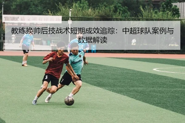 教练换帅后技战术短期成效追踪：中超球队案例与数据解读